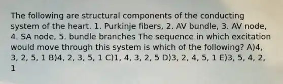 The following are structural components of the conducting system of <a href='https://www.questionai.com/knowledge/kya8ocqc6o-the-heart' class='anchor-knowledge'>the heart</a>. 1. Purkinje fibers, 2. AV bundle, 3. AV node, 4. SA node, 5. bundle branches The sequence in which excitation would move through this system is which of the following? A)4, 3, 2, 5, 1 B)4, 2, 3, 5, 1 C)1, 4, 3, 2, 5 D)3, 2, 4, 5, 1 E)3, 5, 4, 2, 1