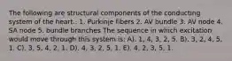 The following are structural components of the conducting system of the heart.. 1. Purkinje fibers 2. AV bundle 3. AV node 4. SA node 5. bundle branches The sequence in which excitation would move through this system is: A). 1, 4, 3, 2, 5. B). 3, 2, 4, 5, 1. C). 3, 5, 4, 2, 1. D). 4, 3, 2, 5, 1. E). 4, 2, 3, 5, 1.