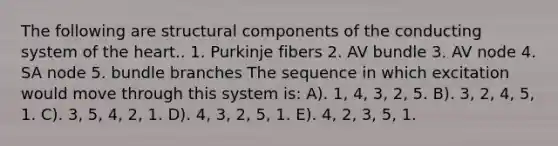 The following are structural components of the conducting system of the heart.. 1. Purkinje fibers 2. AV bundle 3. AV node 4. SA node 5. bundle branches The sequence in which excitation would move through this system is: A). 1, 4, 3, 2, 5. B). 3, 2, 4, 5, 1. C). 3, 5, 4, 2, 1. D). 4, 3, 2, 5, 1. E). 4, 2, 3, 5, 1.