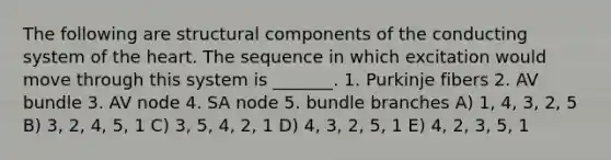 The following are structural components of the conducting system of the heart. The sequence in which excitation would move through this system is _______. 1. Purkinje fibers 2. AV bundle 3. AV node 4. SA node 5. bundle branches A) 1, 4, 3, 2, 5 B) 3, 2, 4, 5, 1 C) 3, 5, 4, 2, 1 D) 4, 3, 2, 5, 1 E) 4, 2, 3, 5, 1