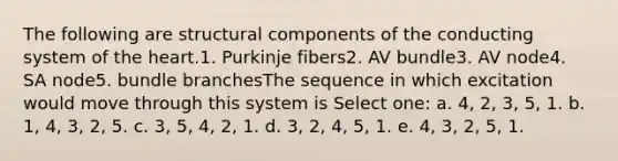 The following are structural components of the conducting system of the heart.1. Purkinje fibers2. AV bundle3. AV node4. SA node5. bundle branchesThe sequence in which excitation would move through this system is Select one: a. 4, 2, 3, 5, 1. b. 1, 4, 3, 2, 5. c. 3, 5, 4, 2, 1. d. 3, 2, 4, 5, 1. e. 4, 3, 2, 5, 1.