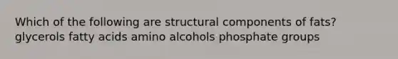 Which of the following are structural components of fats? glycerols fatty acids amino alcohols phosphate groups