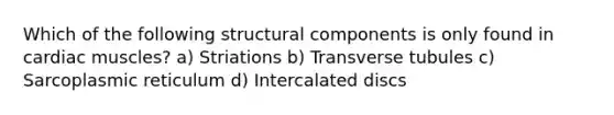 Which of the following structural components is only found in cardiac muscles? a) Striations b) Transverse tubules c) Sarcoplasmic reticulum d) Intercalated discs