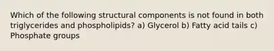 Which of the following structural components is not found in both triglycerides and phospholipids? a) Glycerol b) Fatty acid tails c) Phosphate groups