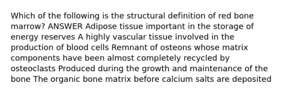 Which of the following is the structural definition of red bone marrow? ANSWER Adipose tissue important in the storage of energy reserves A highly vascular tissue involved in the production of blood cells Remnant of osteons whose matrix components have been almost completely recycled by osteoclasts Produced during the growth and maintenance of the bone The organic bone matrix before calcium salts are deposited