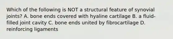 Which of the following is NOT a structural feature of synovial joints? A. bone ends covered with hyaline cartilage B. a fluid-filled joint cavity C. bone ends united by fibrocartilage D. reinforcing ligaments