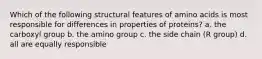 Which of the following structural features of amino acids is most responsible for differences in properties of proteins? a. the carboxyl group b. the amino group c. the side chain (R group) d. all are equally responsible