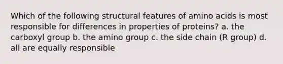 Which of the following structural features of amino acids is most responsible for differences in properties of proteins? a. the carboxyl group b. the amino group c. the side chain (R group) d. all are equally responsible