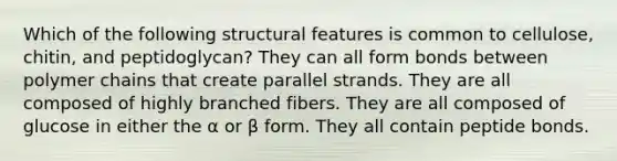 Which of the following structural features is common to cellulose, chitin, and peptidoglycan? They can all form bonds between polymer chains that create parallel strands. They are all composed of highly branched fibers. They are all composed of glucose in either the α or β form. They all contain peptide bonds.