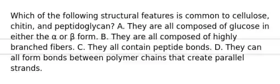 Which of the following structural features is common to cellulose, chitin, and peptidoglycan? A. They are all composed of glucose in either the α or β form. B. They are all composed of highly branched fibers. C. They all contain peptide bonds. D. They can all form bonds between polymer chains that create parallel strands.