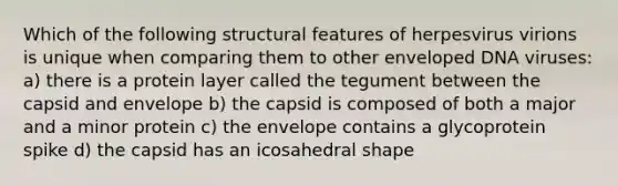 Which of the following structural features of herpesvirus virions is unique when comparing them to other enveloped DNA viruses: a) there is a protein layer called the tegument between the capsid and envelope b) the capsid is composed of both a major and a minor protein c) the envelope contains a glycoprotein spike d) the capsid has an icosahedral shape