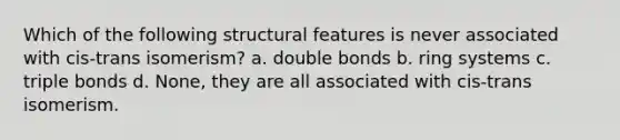 Which of the following structural features is never associated with cis-trans isomerism? a. double bonds b. ring systems c. triple bonds d. None, they are all associated with cis-trans isomerism.