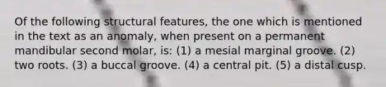 Of the following structural features, the one which is mentioned in the text as an anomaly, when present on a permanent mandibular second molar, is: (1) a mesial marginal groove. (2) two roots. (3) a buccal groove. (4) a central pit. (5) a distal cusp.