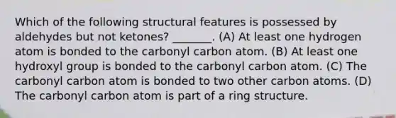 Which of the following structural features is possessed by aldehydes but not ketones? _______. (A) At least one hydrogen atom is bonded to the carbonyl carbon atom. (B) At least one hydroxyl group is bonded to the carbonyl carbon atom. (C) The carbonyl carbon atom is bonded to two other carbon atoms. (D) The carbonyl carbon atom is part of a ring structure.