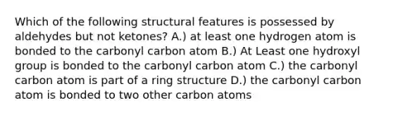 Which of the following structural features is possessed by aldehydes but not ketones? A.) at least one hydrogen atom is bonded to the carbonyl carbon atom B.) At Least one hydroxyl group is bonded to the carbonyl carbon atom C.) the carbonyl carbon atom is part of a ring structure D.) the carbonyl carbon atom is bonded to two other carbon atoms