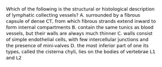 Which of the following is the structural or histological description of lymphatic collecting vessels? A. surrounded by a fibrous capsule of dense CT, from which fibrous strands extend inward to form internal compartments B. contain the same tunics as blood vessels, but their walls are always much thinner C. walls consist of simple endothelial cells, with few intercellular junctions and the presence of mini-valves D. the most inferior part of one its types, called the cisterna chyli, lies on the bodies of vertebrae L1 and L2