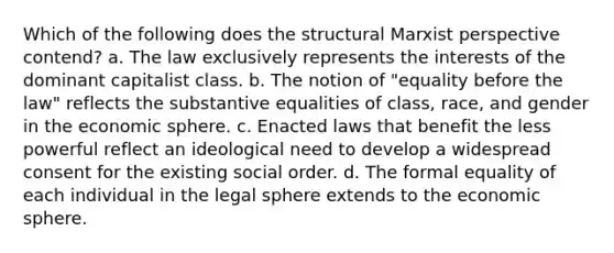 Which of the following does the structural Marxist perspective contend? a. The law exclusively represents the interests of the dominant capitalist class. b. The notion of "equality before the law" reflects the substantive equalities of class, race, and gender in the economic sphere. c. Enacted laws that benefit the less powerful reflect an ideological need to develop a widespread consent for the existing social order. d. The formal equality of each individual in the legal sphere extends to the economic sphere.