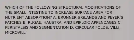 WHICH OF THE FOLLOWING STRUCTURAL MODIFICATIONS OF THE SMALL INTESTINE TO INCREASE SURFACE AREA FOR NUTRIENT ABSORPTION? A. BRUNNER'S GLANDS AND PEYER'S PATCHES B. RUGAE, HAUSTRA, AND EPIPLOIC APPENDAGES C. PERISTALSIS AND SEGMENTATION D. CIRCULAR FOLDS, VILLI, MICROVILLI