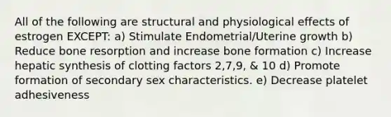 All of the following are structural and physiological effects of estrogen EXCEPT: a) Stimulate Endometrial/Uterine growth b) Reduce bone resorption and increase bone formation c) Increase hepatic synthesis of clotting factors 2,7,9, & 10 d) Promote formation of secondary sex characteristics. e) Decrease platelet adhesiveness