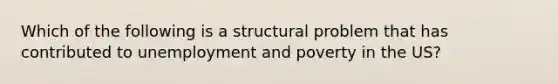 Which of the following is a structural problem that has contributed to unemployment and poverty in the US?