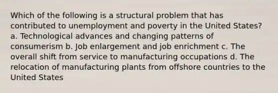 Which of the following is a structural problem that has contributed to unemployment and poverty in the United States? a. Technological advances and changing patterns of consumerism b. Job enlargement and job enrichment c. The overall shift from service to manufacturing occupations d. The relocation of manufacturing plants from offshore countries to the United States