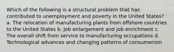 Which of the following is a structural problem that has contributed to unemployment and poverty in the United States? a. The relocation of manufacturing plants from offshore countries to the United States b. Job enlargement and job enrichment c. The overall shift from service to manufacturing occupations d. Technological advances and changing patterns of consumerism