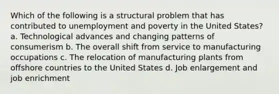 Which of the following is a structural problem that has contributed to unemployment and poverty in the United States? a. Technological advances and changing patterns of consumerism b. The overall shift from service to manufacturing occupations c. The relocation of manufacturing plants from offshore countries to the United States d. Job enlargement and job enrichment