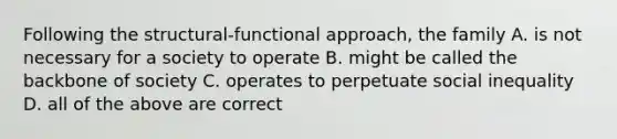 Following the structural-functional approach, the family A. is not necessary for a society to operate B. might be called the backbone of society C. operates to perpetuate social inequality D. all of the above are correct