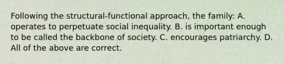 Following the structural-functional approach, the family: A. operates to perpetuate social inequality. B. is important enough to be called the backbone of society. C. encourages patriarchy. D. All of the above are correct.