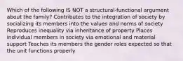 Which of the following IS NOT a structural-functional argument about the family? Contributes to the integration of society by socializing its members into the values and norms of society Reproduces inequality via inheritance of property Places individual members in society via emotional and material support Teaches its members the gender roles expected so that the unit functions properly