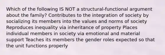 Which of the following IS NOT a structural-functional argument about the family? Contributes to the integration of society by socializing its members into the values and norms of society Reproduces inequality via inheritance of property Places individual members in society via emotional and material support Teaches its members the gender roles expected so that the unit functions properly