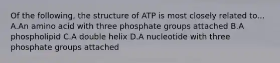 Of the following, the structure of ATP is most closely related to... A.An amino acid with three phosphate groups attached B.A phospholipid C.A double helix D.A nucleotide with three phosphate groups attached