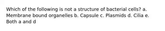 Which of the following is not a structure of bacterial cells? a. Membrane bound organelles b. Capsule c. Plasmids d. Cilia e. Both a and d