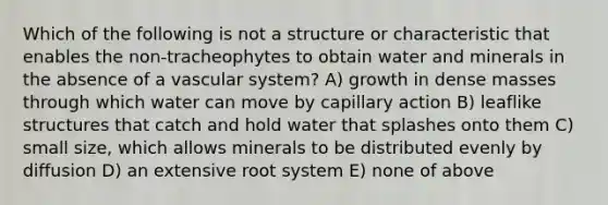 Which of the following is not a structure or characteristic that enables the non-tracheophytes to obtain water and minerals in the absence of a vascular system? A) growth in dense masses through which water can move by capillary action B) leaflike structures that catch and hold water that splashes onto them C) small size, which allows minerals to be distributed evenly by diffusion D) an extensive root system E) none of above