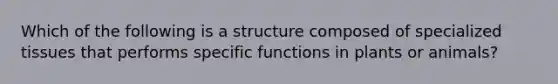 Which of the following is a structure composed of specialized tissues that performs specific functions in plants or animals?