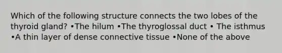 Which of the following structure connects the two lobes of the thyroid gland? •The hilum •The thyroglossal duct • The isthmus •A thin layer of dense connective tissue •None of the above