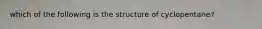 which of the following is the structure of cyclopentane?