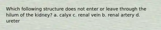 Which following structure does not enter or leave through the hilum of the kidney? a. calyx c. renal vein b. renal artery d. ureter