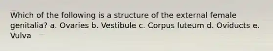 Which of the following is a structure of the external female genitalia? a. Ovaries b. Vestibule c. Corpus luteum d. Oviducts e. Vulva