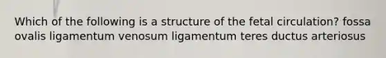 Which of the following is a structure of the fetal circulation? fossa ovalis ligamentum venosum ligamentum teres ductus arteriosus