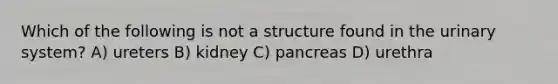 Which of the following is not a structure found in the urinary system? A) ureters B) kidney C) pancreas D) urethra