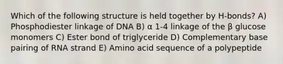 Which of the following structure is held together by H-bonds? A) Phosphodiester linkage of DNA B) α 1-4 linkage of the β glucose monomers C) Ester bond of triglyceride D) Complementary base pairing of RNA strand E) Amino acid sequence of a polypeptide