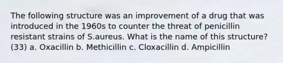 The following structure was an improvement of a drug that was introduced in the 1960s to counter the threat of penicillin resistant strains of S.aureus. What is the name of this structure? (33) a. Oxacillin b. Methicillin c. Cloxacillin d. Ampicillin