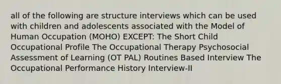 all of the following are structure interviews which can be used with children and adolescents associated with the Model of Human Occupation (MOHO) EXCEPT: The Short Child Occupational Profile The Occupational Therapy Psychosocial Assessment of Learning (OT PAL) Routines Based Interview The Occupational Performance History Interview-II