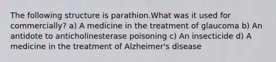 The following structure is parathion.What was it used for commercially? a) A medicine in the treatment of glaucoma b) An antidote to anticholinesterase poisoning c) An insecticide d) A medicine in the treatment of Alzheimer's disease