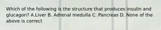 Which of the following is the structure that produces insulin and glucagon? A.Liver B. Adrenal medulla C. Pancreas D. None of the above is correct