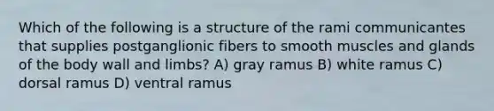 Which of the following is a structure of the rami communicantes that supplies postganglionic fibers to smooth muscles and glands of the body wall and limbs? A) gray ramus B) white ramus C) dorsal ramus D) ventral ramus