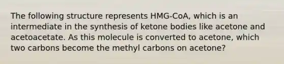 The following structure represents HMG-CoA, which is an intermediate in the synthesis of ketone bodies like acetone and acetoacetate. As this molecule is converted to acetone, which two carbons become the methyl carbons on acetone?