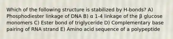 Which of the following structure is stabilized by H-bonds? A) Phosphodiester linkage of DNA B) α 1-4 linkage of the β glucose monomers C) Ester bond of triglyceride D) Complementary base pairing of RNA strand E) Amino acid sequence of a polypeptide