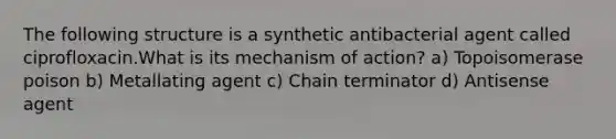 The following structure is a synthetic antibacterial agent called ciprofloxacin.What is its mechanism of action? a) Topoisomerase poison b) Metallating agent c) Chain terminator d) Antisense agent